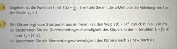 Gegeben ist die Funktion f mit f(x)= 1/sqrt(x) . Ermitteln Sie mit der x -Methode die Ableitung von f an 
der Stelle x_0=2
7 Ein Körper legt vom Startpunkt aus im freien Fall den Weg s(t)=5t^2 zurück (t in s; s in m). 
a) Bestimmen Sie die Durchschnittsgeschwindigkeit des Körpers in den Intervallen I_1=[0;4]
und I_2=[4;8]. 
b) Berechnen Sie die Momentangeschwindigkeit des Körpers nach 2s bzw. nach 6s.