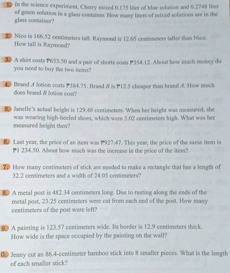 In the science experiment, Cherry mixed 0.175 liter of blue solution and 0.2748 liter
of green solution in a glass container. How many liters of mixed solutions are in the 
glass container? 
20 Nico is 166.52 centimeters tall. Raymond is 12.05 centimeters taller than Nico. 
How tall is Raymond? 
30 A shirt costs P653.50 and a pair of shorts costs P354.12. About how much money do 
you need to buy the two items? 
4. Brand A lotion costs P384.75. Brand B is P12.5 cheaper than brand A. How much 
does brand B lotion cost? 
5D Janelle’s actual height is 129.48 centimeters. When her height was measured, she 
was wearing high-heeled shoes, which were 5.02 centimeters high. What was her 
measured height then? 
6 Last year, the price of an item was P927.47. This year, the price of the same item is
P1 234.50. About how much was the increase in the price of the item? 
70 How many centimeters of stick are needed to make a rectangle that has a length of
32.2 centimeters and a width of 24.05 centimeters? 
8. A metal post is 482.34 centimeters long. Due to rusting along the ends of the 
metal post, 23.25 centimeters were cut from each end of the post. How many
centimeters of the post were left? 
90 A painting is 123.57 centimeters wide. Its border is 12.9 centimeters thick. 
How wide is the space occupied by the painting on the wall? 
0. Jenny cut an 86.4-centimeter bamboo stick into 8 smaller pieces. What is the length 
of each smaller stick?