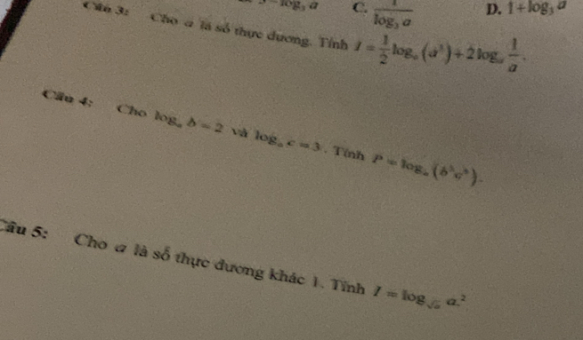 J-log _3a C. frac 1log _3a D. 1+log _3a
Cha 3: Cho a là số thực dương. Tỉnh I= 1/2 log _a(a^3)+2log _a 1/a . 
Cầu 4;
Cho log _ab=2 x và log _ac=3.T(nhP=log _a(b^5c^5). 
Câu 5: Cho a là số thực dương khác 1. Tính I=log _sqrt(a)a^2