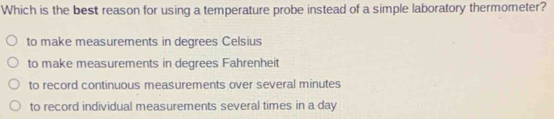 Which is the best reason for using a temperature probe instead of a simple laboratory thermometer?
to make measurements in degrees Celsius
to make measurements in degrees Fahrenheit
to record continuous measurements over several minutes
to record individual measurements several times in a day