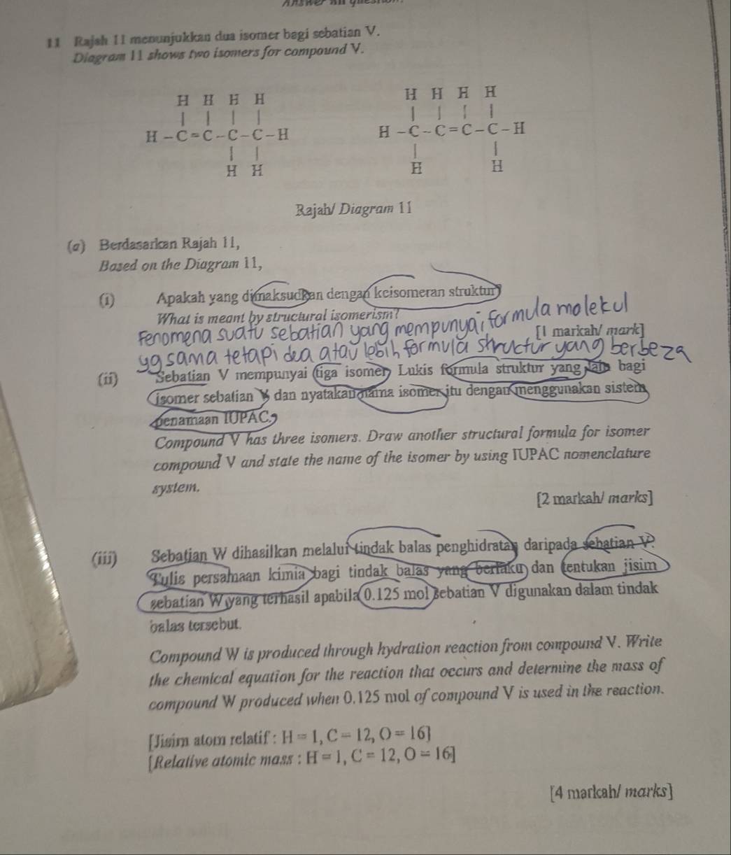 Rajsh I1 menunjukkan dua isomer bagi sebatian V. 
Diagram 11 shows two isomers for compound V.
H HH H
H-C=C-C-C-H -C-C= C. C - H
H
H H
Rajah/ Diagram 11 
(α) Berdasarkan Rajah 11, 
Based on the Diagram 11, 
(1) Apakah yang dimaksudkan dengan keisomeran struktur 
What is meant by structural isomerism? 
fenome [I markah/ mark] 
(ii) * Sebatian V mempunyai (tiga isomer Lukis formula struktur yang ain bagi 
isomer sebalian ½ dan nyatakanmama isomer itu dengau menggunakan sistem 
Denamaan IUPAC 
Compound V has three isomers. Draw another structural formula for isomer 
compound V and state the name of the isomer by using IUPAC nomenclature 
system. 
[2 markah/ marks] 
(iii) Sebatian W dihasilkan melalui tindak balas penghidratan daripada sebatian V
Tulis persamaan kimia bagi tindak balas yang berlaku dan tentukan jisim 
zebatian W yang terhasil apabila 0.125 mol sebatian V digunakan dalam tindak 
balas tersebut. 
Compound W is produced through hydration reaction from compound V. Write 
the chemical equation for the reaction that occurs and determine the mass of 
compound W produced when 0,125 mol of compound V is used in the reaction. 
[Jisim atom relatif : H=1, C=12, O=16]
[Relative atomic mass : H=1, C=12, O=16]
[4 markah/ marks]