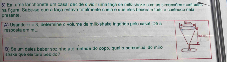 Em uma lanchonete um casal decide dividir uma taça de milk-shake com as dimensões mostradas
na figura. Sabe-se que a taça estava totalmente cheia e que eles beberam todo o conteúdo nela
presente.