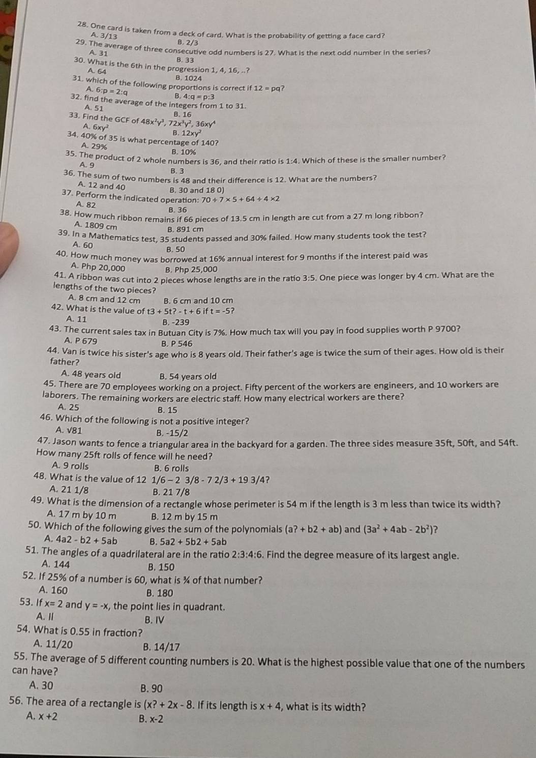 One card is taken from a deck of card. What is the probability of getting a face card?
A. 3/13
B. 2/3
29. The average of three consecutive odd numbers is 27. What is the next odd number in the series?
A 31
B. 33
30. What is the 6th in the progression 1, 4, 16, ..?
A. 64
B. 1024
31, which of the following proportions is correct if12=pa
A. 6:p=2:q B 4:q=p:3
32. find the average of the integers from 1 to 31.
A. 51 B.16
33. Find the GCF of 48x^2y^3,72x^3y^2,36xy^4
A.6xy^2
B. 12xy^2
34. 40% of 35 is what percentage of 140?
A. 29% B. 10%
35. The product of 2 whole numbers is 36, and their ratio is 1:4. Which of these is the smaller number?
A. 9
B. 3
36. The sum of two numbers is 48 and their difference is 12. What are the numbers?
A. 12 and 40
B. 30 and 18 0)
37. Perform the indicated operation: 70/ 7* 5+64/ 4* 2
A. 82 B. 36
38. How much ribbon remains if 66 pieces of 13.5 cm in length are cut from a 27 m long ribbon?
A. 1809 cm B. 891 cm
39. In a Mathematics test, 35 students passed and 30% failed. How many students took the test?
A. 60
B. 50
40. How much money was borrowed at 16% annual interest for 9 months if the interest paid was
A. Php 20,000 B. Php 25,000
41. A ribbon was cut into 2 pieces whose lengths are in the ratio 3:5. One piece was longer by 4 cm. What are the
lengths of the two pieces?
A. 8 cm and 12 cm B. 6 cm and 10 cm
42. What is the value of t3+5t?-t+6 it t=-5?
A. 11 B. -239
43. The current sales tax in Butuan City is 7%. How much tax will you pay in food supplies worth P 9700?
A. P 679 B. P 546
44. Van is twice his sister's age who is 8 years old. Their father's age is twice the sum of their ages. How old is their
father?
A. 48 years old B. 54 years old
45. There are 70 employees working on a project. Fifty percent of the workers are engineers, and 10 workers are
laborers. The remaining workers are electric staff. How many electrical workers are there?
A. 25 B. 15
46. Which of the following is not a positive integer?
A. √81 B. -15/2
47. Jason wants to fence a triangular area in the backyard for a garden. The three sides measure 35ft, 50ft, and 54ft.
How many 25ft rolls of fence will he need?
A. 9 rolls B. 6 rolls
48. What is the value of 12 1/6-23/8-72/3+193/4 ?
A. 21 1/8 B. 21 7/8
49. What is the dimension of a rectangle whose perimeter is 54 m if the length is 3 m less than twice its width?
A. 17 m by 10 m B. 12 m by 15 m
50. Which of the following gives the sum of the polynomials (a?+b2+ab) and (3a^2+4ab-2b^2) ?
A. 4a2-b2+5ab B. 5a2+5b2+5ab
51. The angles of a quadrilateral are in the ratio 2:3:4:6. Find the degree measure of its largest angle.
A. 144 B. 150
52. If 25% of a number is 60, what is ¾ of that number?
A. 160 B. 180
53. If x=2 and y=-x , the point lies in quadrant.
A.Ⅱ B. IV
54. What is 0.55 in fraction?
A. 11/20 B. 14/17
55. The average of 5 different counting numbers is 20. What is the highest possible value that one of the numbers
can have?
A. 30 B. 90
56. The area of a rectangle is (x?+2x-8. If its length is x+4 , what is its width?
A. x+2
B. x-2