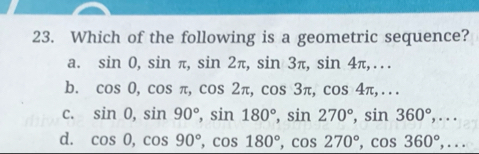 Which of the following is a geometric sequence?
a. sin 0, sin π , sin 2π , sin 3π , sin 4π ,...
b. cos 0, cos π , cos 2π , cos 3π , cos 4π ,...
C. sin 0, sin 90°, sin 180°, sin 270°, sin 360°,...
d. cos 0, cos 90°, cos 180°, cos 270°, cos 360°,...