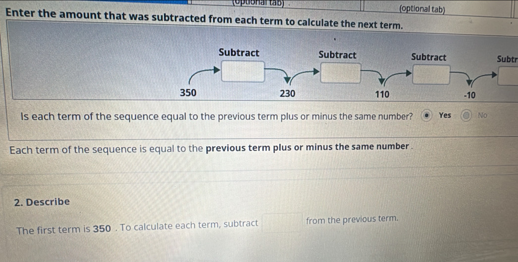 (optional tab (optional tab)
Enter the amount that was subtracted from each term to calculate the next term.
Subtr
Is each term of the sequence equal to the previous term plus or minus the same number? Yes No
Each term of the sequence is equal to the previous term plus or minus the same number .
2. Describe
The first term is 350. To calculate each term, subtract from the previous term.