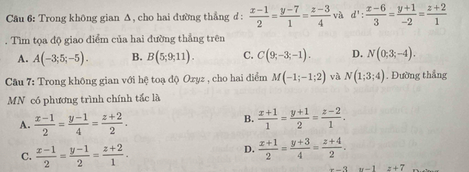 Cầu 6: Trong không gian Δ, cho hai đường thẳng d :  (x-1)/2 = (y-7)/1 = (z-3)/4  và d': (x-6)/3 = (y+1)/-2 = (z+2)/1 . Tìm tọa độ giao điểm của hai đường thẳng trên
A. A(-3;5;-5). B. B(5;9;11). C. C(9;-3;-1). D. N(0;3;-4). 
Câu 7: Trong không gian với hệ toạ độ Oxyz , cho hai điểm M(-1;-1;2) và N(1;3;4). Đường thẳng
MN có phương trình chính tắc là
A.  (x-1)/2 = (y-1)/4 = (z+2)/2 .
B.  (x+1)/1 = (y+1)/2 = (z-2)/1 .
C.  (x-1)/2 = (y-1)/2 = (z+2)/1 .
D.  (x+1)/2 = (y+3)/4 = (z+4)/2 .
x-3 u-1 z+7