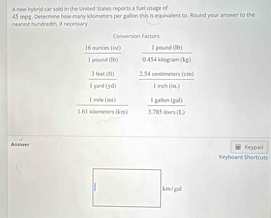 A new hybrid car sold in the United States reports a fuel usage of
45 mpg. Determine how many kilometers per gallon this is equivalent to. Round your answer to the
nearest hundredth, if necessary.
Answer
Keypad
Keyboard Shortcuts
km/gal