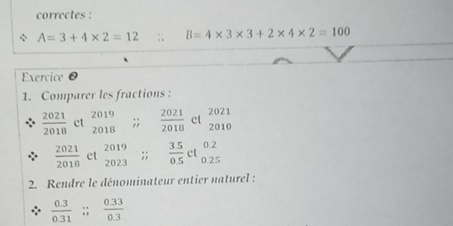 correctes :
A=3+4* 2=12;; B=4* 3* 3+2* 4* 2=100
Exercice@ 
1. Comparer les fractions :
 2021/2018  et beginarrayr 2019 2018endarray;;  2021/2018  et beginarrayr 2021 2010endarray
 2021/2018  et beginarrayr 2019 2023endarray;;  (3.5)/0.5  et beginarrayr 0.2 0.25endarray
2. Rendre le dénominateur entier naturel :
 (0.3)/0.31 ;  (0.33)/0.3 