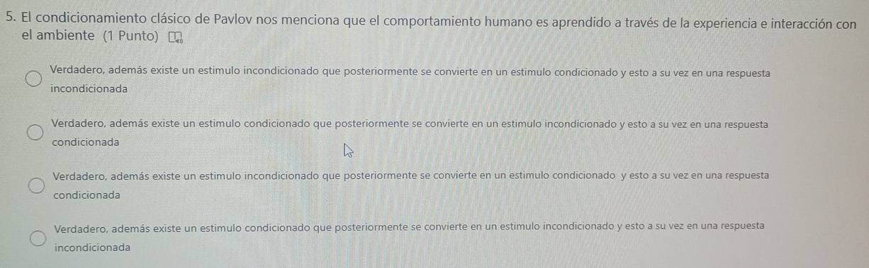 El condicionamiento clásico de Pavlov nos menciona que el comportamiento humano es aprendido a través de la experiencia e interacción con
el ambiente (1 Punto)
Verdadero, además existe un estimulo incondicionado que posteriormente se convierte en un estimulo condicionado y esto a su vez en una respuesta
incondicionada
Verdadero, además existe un estimulo condicionado que posteriormente se convierte en un estímulo incondicionado y esto a su vez en una respuesta
condicionada
Verdadero, además existe un estimulo incondicionado que posteriormente se convierte en un estimulo condicionado y esto a su vez en una respuesta
condicionada
Verdadero, además existe un estímulo condicionado que posteriormente se convierte en un estimulo incondicionado y esto a su vez en una respuesta
incondicionada