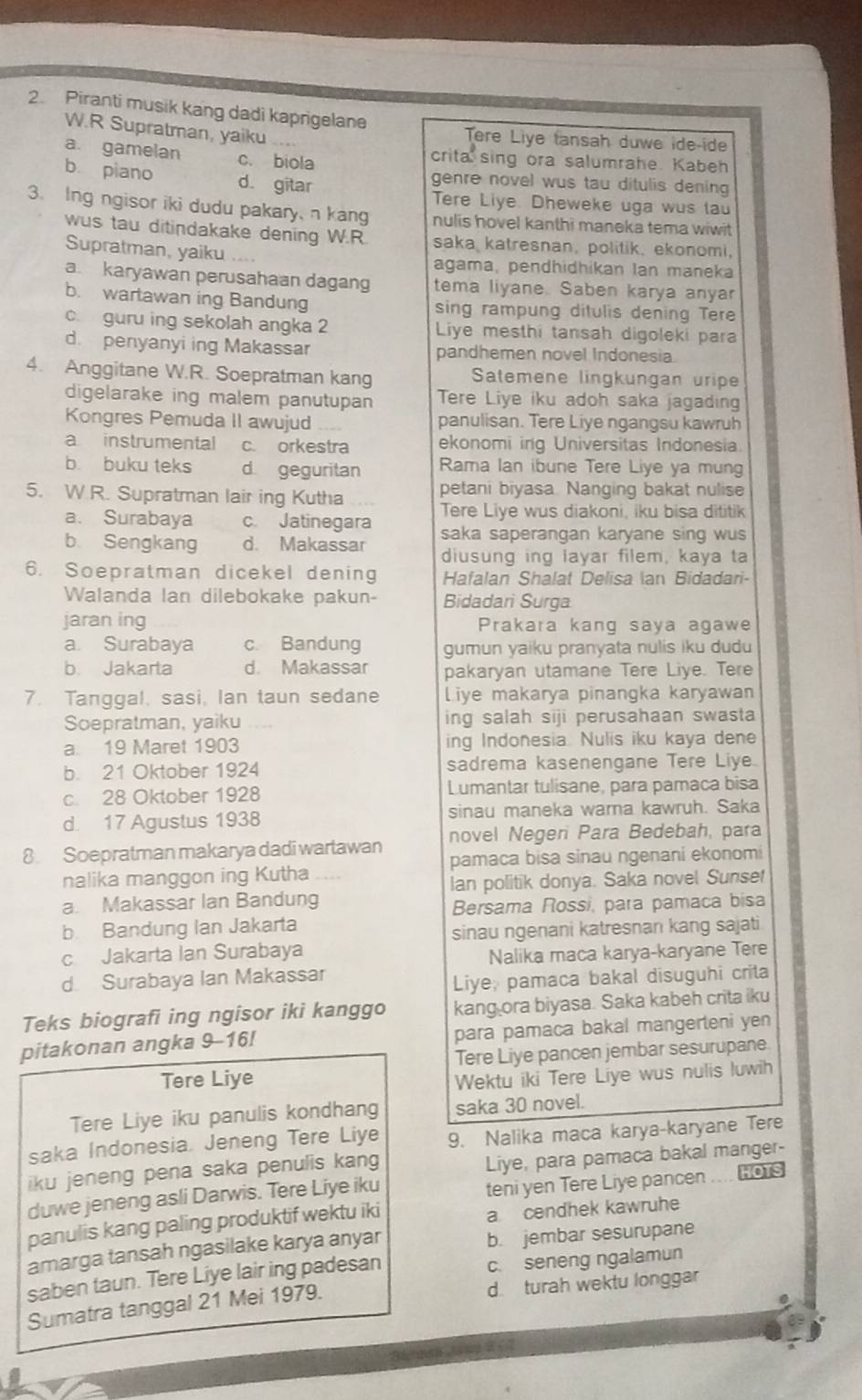 Piranti musik kang dadi kaprigelane
W.R Supratman, yaiku
Tere Liye tansah duwe ide-ide
a. gamelan c. biola crita sing ora salumrahe. Kabeh
b piano d. gitar genre novel wus tau ditulis dening
Tere Liye. Dheweke uga wus tau
3. Ing ngisor iki dudu pakary,n kang nulis hovel kanthi maneka tema wiwit
wus tau ditindakake dening W.R saka katresnan, politik, ekonomi,
Supratman, yaiku agama, pendhidhikan lan maneka
a. karyawan perusahaan dagang tema liyane. Saben karya anyar
b. wartawan ing Bandung sing rampung ditulis dening Tere
c. guru ing sekolah angka 2 Liye mesthi tansah digoleki para
d. penyanyi ing Makassar pandhemen novel Indonesia.
4. Anggitane W.R. Soepratman kang Satemene lingkungan uripe
digelarake ing malem panutupan Tere Liye iku adoh saka jagading
Kongres Pemuda II awujud panulisan. Tere Liye ngangsu kawruh
a instrumental c. orkestra ekonomi ing Universitas Indonesia.
b buku teks d geguritan Rama lan ibune Tere Liye ya mung
5. W.R. Supratman lair ing Kutha petani biyasa. Nanqing bakat nulise
Tere Live wus diakoni, iku bisa dititik
a. Surabaya c. Jatinegara saka saperangan karyane sing wus
b Sengkang d. Makassar diusung ing layar filem, kaya ta
6. Soepratman dicekel dening Hafalan Shalat Delisa an Bidadari-
Walanda lan dilebokake pakun- Bidadari Surga
jaran ing Prakara kang saya agawe
a. Surabaya c. Bandung gumun yaiku pranyata nulis iku dudu
b Jakarta d. Makassar pakaryan utamane Tere Liye. Tere
7. Tanggal, sasi, Ian taun sedane Liye makarya pinangka karyawan
Soepratman, yaiku ing salah siji perusahaan swasta
a 19 Maret 1903 ing Indonesia. Nulis iku kaya dene
b. 21 Oktober 1924 sadrema kasenengane Tere Liye.
c. 28 Oklober 1928 Lumantar tulisane, para pamaca bisa
d. 17 Agustus 1938 sinau maneka wara kawruh. Saka
8. Soepratman makarya dadi wartawan novel Negeri Para Bedebah, para
pamaca bisa sinau ngenani ekonomi
nalika manggon ing Kutha
Ian politik donya. Saka novel Sunset
a. Makassar Ian Bandung
Bersama Rossi, para pamaca bisa
b. Bandung Ian Jakarta
sinau ngenani katresnan kang sajati
c Jakarta Ian Surabaya
Nalika maca karya-karyane Tere
d. Surabaya Ian Makassar
Liye, pamaca bakal disuguhi crita
Teks biografi ing ngisor iki kanggo kang ora biyasa. Saka kabeh crita iku
pitakonan angka 9-16! para pamaca bakal mangerteni yen
Tere Liye pancen jembar sesurupane.
Tere Liye Wektu iki Tere Liye wus nulis luwih
Tere Liye iku panulis kondhang saka 30 novel.
saka Indonesia. Jeneng Tere Liye 9. Nalika maca karya-karyane Tere
iku jeneng pena saka penulis kang
Liye, para pamaca bakal manger-
duwe jeneng asli Darwis. Tere Liye iku
teni yen Tere Liye pancen .... OT
panulis kang paling produktif wektu iki
a cendhek kawruhe
amarga tansah ngasilake karya anyar b. jembar sesurupane
saben taun. Tere Liye lair ing padesan c. seneng ngalamun
Sumatra tanggal 21 Mei 1979. d. turah wektu longgar
0
wall
