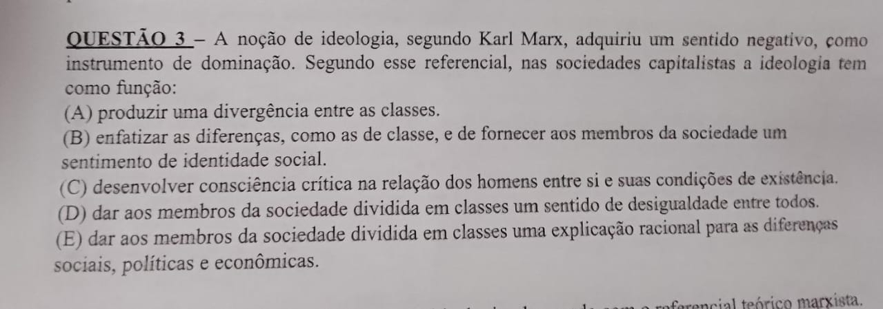 A noção de ideologia, segundo Karl Marx, adquiriu um sentido negativo, como
instrumento de dominação. Segundo esse referencial, nas sociedades capitalistas a ideologia tem
como função:
(A) produzir uma divergência entre as classes.
(B) enfatizar as diferenças, como as de classe, e de fornecer aos membros da sociedade um
sentimento de identidade social.
(C) desenvolver consciência crítica na relação dos homens entre si e suas condições de existência.
(D) dar aos membros da sociedade dividida em classes um sentido de desigualdade entre todos.
(E) dar aos membros da sociedade dividida em classes uma explicação racional para as diferenças
sociais, políticas e econômicas.
ferencial teórico marxista.