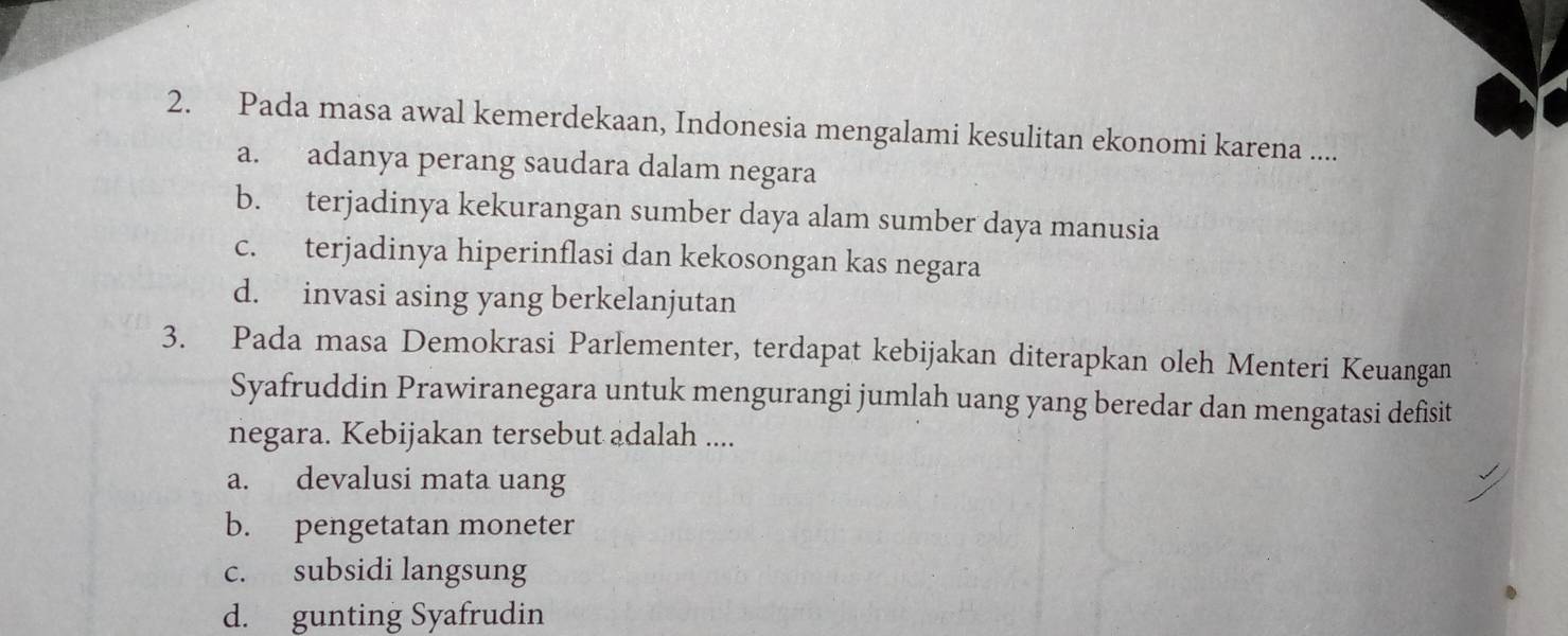 Pada masa awal kemerdekaan, Indonesia mengalami kesulitan ekonomi karena ....
a. adanya perang saudara dalam negara
b. terjadinya kekurangan sumber daya alam sumber daya manusia
c. terjadinya hiperinflasi dan kekosongan kas negara
d. invasi asing yang berkelanjutan
3. Pada masa Demokrasi Parlementer, terdapat kebijakan diterapkan oleh Menteri Keuangan
Syafruddin Prawiranegara untuk mengurangi jumlah uang yang beredar dan mengatasi defisit
negara. Kebijakan tersebut adalah ....
a. devalusi mata uang
b. pengetatan moneter
c. subsidi langsung
d. gunting Syafrudin