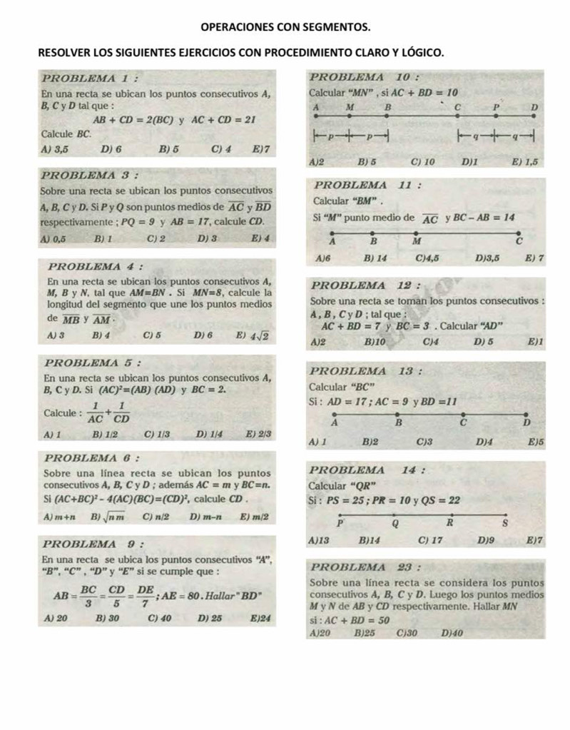 OPERACIONES CON SEGMENTOS.
RESOLVER LOS SIGUIENTES EJERCICIOS CON PROCEDIMIENTO CLARO Y LÓGICO.
PROBLEMA 1 : PROBLEMA 10 :
En una recta se ubican los puntos consecutivos A, Calcular “MN” , si AC+BD=10
B, C y D tal que : A M B C P D
AB+CD=2(BC) y AC+CD=21
Calcule BC.
p p
q q
A) 3,5 D) 6 B) 5 C) 4 E)7
A)2 B)5 C) 10 D)1 E) 1,5
PROBLEMA 3 :
Sobre una recta se ubican los puntos consecutivos PROBLEMA 11 :
A, B, C y D. Si P y Q son puntos medios de overline AC v overline BD Calcular “BM”.
respectivamente ; PQ=9 y AB=17 , calcule CD. Si “M” punto medio de overline AC y BC-AB=14
A) 0,5 B) 1 C) 2 D) 3 E) 4
PROBLEMA 4 : 
En una recta se ubican los puntos consecutivos A, PROBLEMA 12 :
M, B y N, tal que AM=BN. Si MN=8 , calcule la Sobre una recta se toman los puntos consecutivos :
longitud del segmento que une los puntos medios
de overline MB y overline AM· A , B , C y D ; tal que :
AC+BD=7 y BC=3. Calcular ''AD''
A) 3 B) 4 C)5 D) 6 E) 4sqrt(2) A)2 B)10 C)4 D) 5 E)1
PROBLEMA 5 :
PROBLEMA 13 :
En una recta se ubican los puntos consecutivos A,
B, C y D. Si (AC)^2=(AB)(AD) y BC=2. Calcular “BC”
Calcule :  1/AC + 1/CD 
Si : AD=17;AC=9 y BD=11
A B C D
A) 1 B) 1/2 C) 1/3 D) 1/4 E) 2/3 C)3 D)4 E)5
A) 1 B)2
PROBLEMA 6 :
Sobre una línea recta se ubican los puntos PROBLEMA 14 :
consecutivos A, B, C y D ; además AC=m y BC=n. Calcular “QR”
Si (AC+BC)^2-4(AC)(BC)=(CD)^2 , calcule CD . Si : PS=25;PR=10 y QS=22
A) m+n B) sqrt(nm) C) n/2 D) m-n E) m/2 P Q R s
PROBLEMA 9 : A)13 B)14 C) 17 D)9 E)7
En una recta se ubica los puntos consecutivos “A”,
“B”, “C” , “D” y “E” si se cumple que : PROBLEMA 23 :
Sobre una línea recta se considera los puntos
AB= BC/3 = CD/5 = DE/7 ;AE=80. Hallar" BD° consecutivos A, B, C y D. Luego los puntos medios
M y N de AB y CD respectivamente. Hallar MN
A) 20 B) 30 C) 40 D) 25 E)24 si : AC+BD=50
A)20 B)25 C)30 D)40