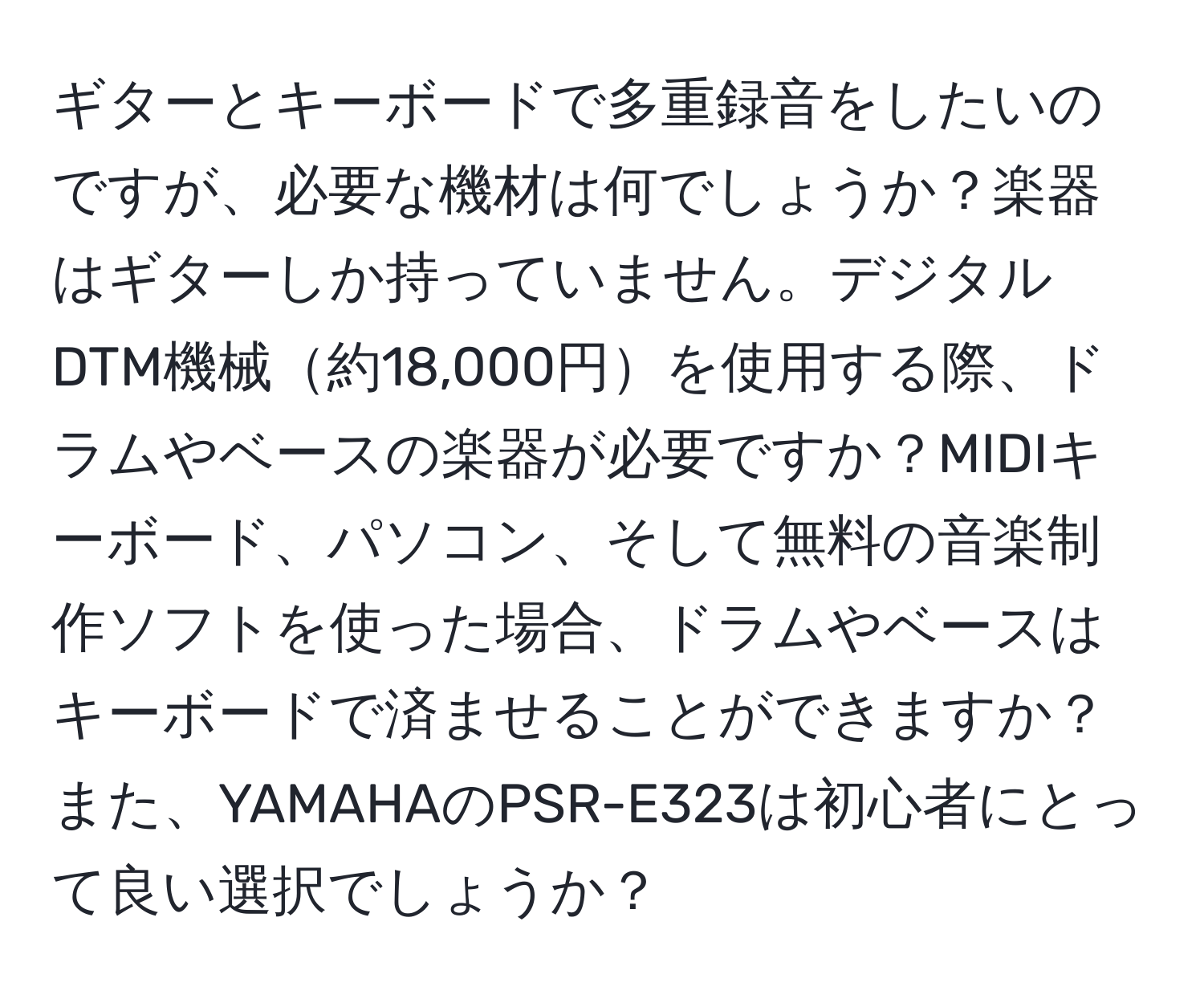 ギターとキーボードで多重録音をしたいのですが、必要な機材は何でしょうか？楽器はギターしか持っていません。デジタルDTM機械約18,000円を使用する際、ドラムやベースの楽器が必要ですか？MIDIキーボード、パソコン、そして無料の音楽制作ソフトを使った場合、ドラムやベースはキーボードで済ませることができますか？また、YAMAHAのPSR-E323は初心者にとって良い選択でしょうか？