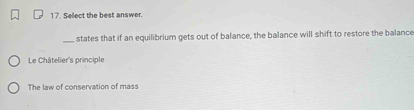 Select the best answer.
_states that if an equilibrium gets out of balance, the balance will shift to restore the balance
Le Châtelier's principle
The law of conservation of mass