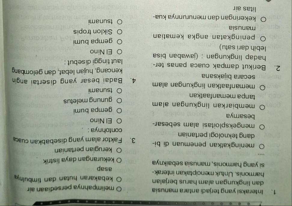 Interaksi yang terjadi antara manusia
melimpahnya persediaan air
dan lingkungan alam harus berjalan
kebakaran hutan dan timbulny
harmonis. Untuk menciptakan interak-
asap
si yang harmonis, manusia sebaiknya
kekurangan daya listrik
kerugian pertanian
meningkatkan penemuan di bi- 3. Faktor alam yang disebabkan cuac
dang teknologi pertanian
contohnya :
mengeksploitasi alam sebesar-
El Nino
besarnya
gempa bumi
membiarkan lingkungan alam 
tanpa memanfaatkan
gunung meletus
tsunami
memanfaatkan lingkungan alam 4. Badai besar yang disertai angin
secara bijaksana
kencang, hujan lebat, dan gelombang
2. Berikut dampak cuaca panas ter- laut tinggi disebut :
hadap lingkungan : (jawaban bisa
El Nino
lebih dari satu)
peningkatan angka kematian gempa bumi
manusia Siklon tropis
tsunami
kekeringan dan menurunnya kua-
litas air