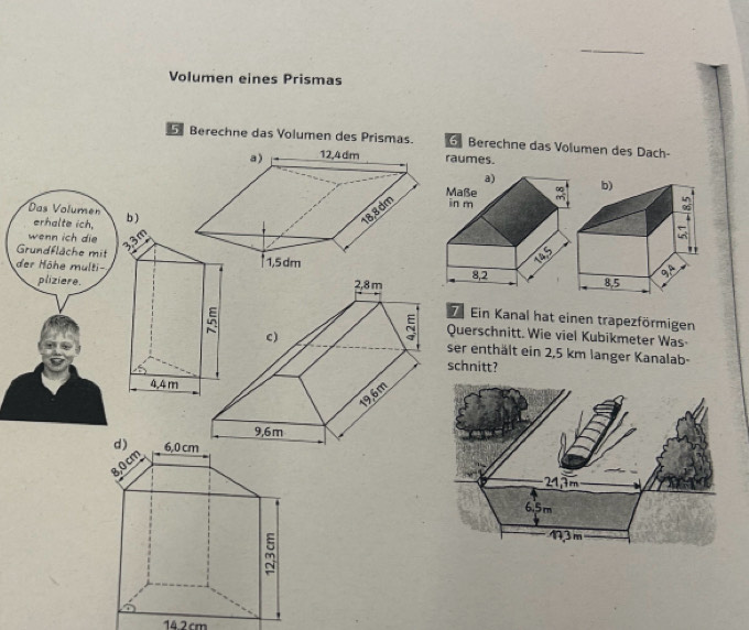 Volumen eines Prismas
Berechne das Volumen des Prismas. Berechne das Volumen des Dach-
raumes.
Das Volumen b )
erhalte ich,
wenn ich die  6
Grundfläche mit
der Hôhe multi-
pliziere.
Ein Kanal hat einen trapezförmigen
Querschnitt. Wie viel Kubikmeter Was-
ser enthält ein 2,5 km langer Kanalab-
schnitt?
4,4 m
14.2cm