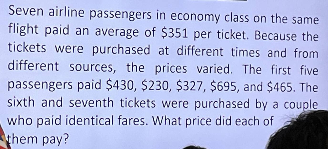 Seven airline passengers in economy class on the same 
flight paid an average of $351 per ticket. Because the 
tickets were purchased at different times and from 
different sources, the prices varied. The first five 
passengers paid $430, $230, $327, $695, and $465. The 
sixth and seventh tickets were purchased by a couple 
who paid identical fares. What price did each of 
them pay?