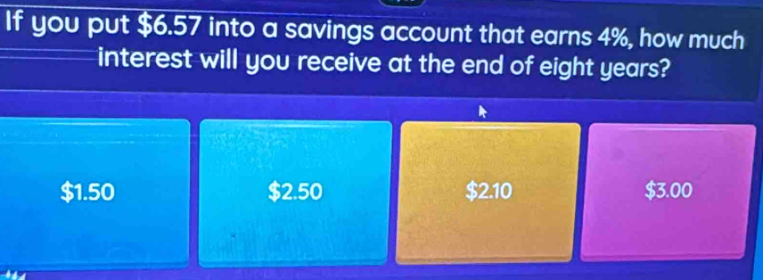 If you put $6.57 into a savings account that earns 4%, how much
interest will you receive at the end of eight years?
$1.50 $2.50 $2.10 $3.00