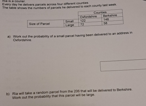 Ria is a courier. 
Every day he delivers parcels across four different counties 
The table shows the numbers of parcels he delivered to each county last week. 
a) Work out the probability of a small parcel having been delivered to an address in 
Oxfordshire 
b) Ria will take a random parcel from the 206 that will be delivered to Berkshire. 
Work out the probability that this parcel will be large.