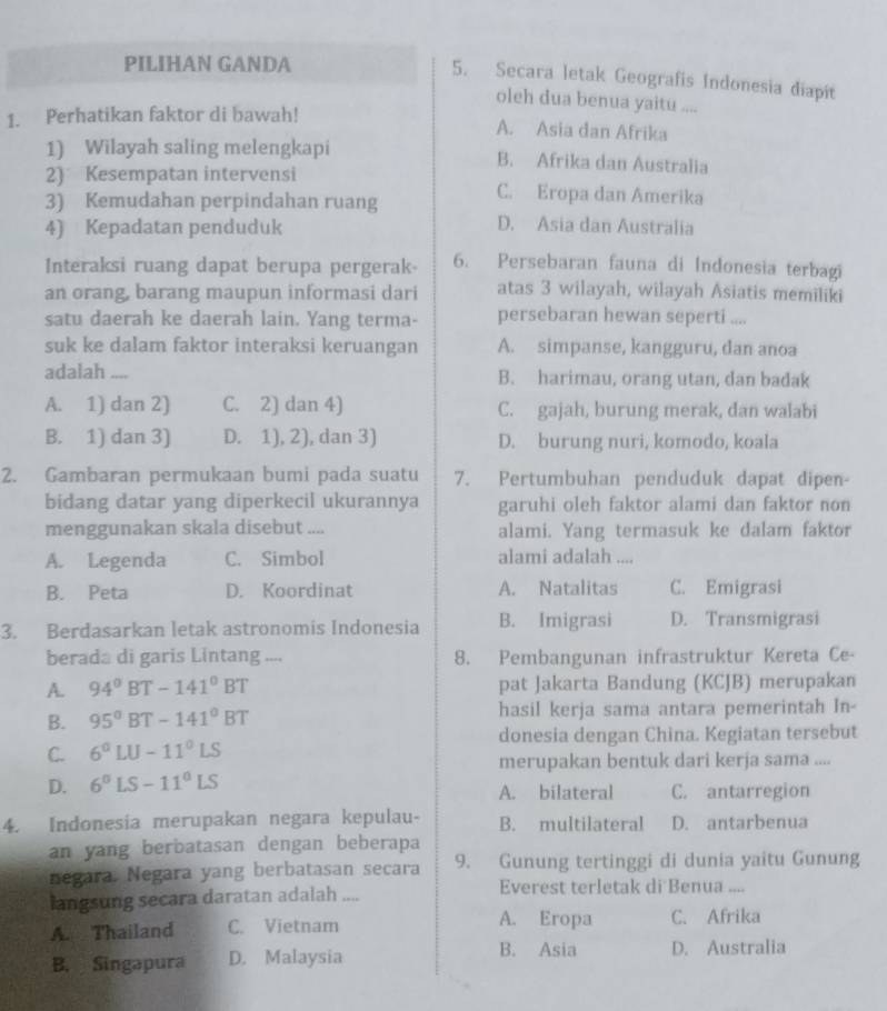 PILIHAN GANDA
5. Secara letak Geografis Indonesia diapít
oleh dua benua yaitu ....
1. Perhatikan faktor di bawah!
A. Asia dan Afrika
1) Wilayah saling melengkapi B. Afrika dan Australia
2) Kesempatan intervensi C. Eropa dan Amerika
3) Kemudahan perpindahan ruang
4) Kepadatan penduduk
D. Asia dan Australia
Interaksi ruang dapat berupa pergerak- 6. Persebaran fauna di Indonesia terbagi
an orang, barang maupun informasi dari atas 3 wilayah, wilayah Asiatis memiliki
satu daerah ke daerah lain. Yang terma- persebaran hewan seperti ....
suk ke dalam faktor interaksi keruangan A. simpanse, kangguru, dan anoa
adalah .... B. harimau, orang utan, dan badak
A. 1) dan 2) C. 2) dan 4) C. gajah, burung merak, dan walabi
B. 1) dan 3) D. 1), 2), dan 3) D. burung nuri, komodo, koala
2. Gambaran permukaan bumi pada suatu 7. Pertumbuhan penduduk dapat dipen-
bidang datar yang diperkecil ukurannya garuhi oleh faktor alami dan faktor non
menggunakan skala disebut .... alami. Yang termasuk ke dalam faktor
A. Legenda C. Simbol alami adalah ....
B. Peta D. Koordinat A. Natalitas C. Emigrasi
3. Berdasarkan letak astronomis Indonesia B. Imigrasi D. Transmigrasi
berada di garis Lintang .... 8. Pembangunan infrastruktur Kereta Ce-
A. 94°BT-141°BT pat Jakarta Bandung (KCJB) merupakan
B. 95°BT-141°BT hasil kerja sama antara pemerintah In-
donesia dengan China. Kegiatan tersebut
C. 6°LU-11°LS
merupakan bentuk dari kerja sama ....
D. 6°LS-11°LS A. bilateral C. antarregion
4. Indonesia merupakan negara kepulau- B. multilateral D. antarbenua
an yang berbatasan dengan beberapa
negara. Negara yang berbatasan secara 9. Gunung tertinggi di dunia yaitu Gunung
langsung secara daratan adalah .... Everest terletak di Benua ....
A. Eropa
A. Thailand C. Vietnam C. Afrika
B. Asia
B. Singapura D. Malaysia D. Australia