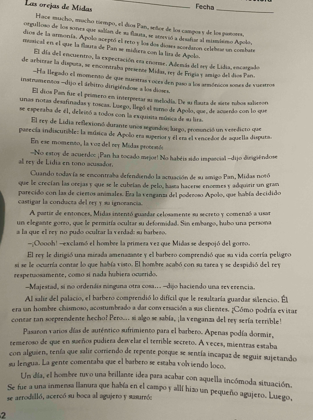 Las orejas de Midas_
Fecha_
Hace mucho, mucho tiempo, el dios Pan, señor de los campos y de los pastores,
orgulloso de los sones que salían de su flauta, se atrevió a desafiar al mismísimo Apolo,
dios de la armonía. Apolo aceptó el reto y los dos dioses acordaron celebrar un combate
musical en el que la flauta de Pan se midiera con la lira de Apolo.
El día del encuentro, la expectación era enorme. Además del rey de Lidia, encargado
de arbitrar la disputa, se encontraba presente Midas, rey de Frigia y amigo del dios Pan.
-Ha llegado el momento de que nuestras voces den paso a los armónicos sones de vuestros
instrumentos -dijo el árbitro dirigiéndose a los dioses.
El dios Pan fue el primero en interpretar su melodía. De su flauta de siete tubos salieron
unas notas desafinadas y toscas. Luego, llegó el turno de Apolo, que, de acuerdo con lo que
se esperaba de él, deleitó a todos con la exquisita música de su lira.
El rey de Lidia reflexionó durante unos segundos; luego, pronunció un veredicto que
parecía indiscutible: la música de Apolo era superior y él era el vencedor de aquella disputa.
En ese momento, la voz del rey Midas protestó:
-No estoy de acuerdo: ¡Pan ha tocado mejor! No habéis sido imparcial -dijo dirigiéndose
al rey de Lidia en tono acusador.
Cuando todavía se encontraba defendiendo la actuación de su amigo Pan, Midas notó
que le crecían las orejas y que se le cubrían de pelo, hasta hacerse enormes y adquirir un gran
parecido con las de ciertos animales. Era la venganza del poderoso Apolo, que había decidido
castigar la conducta del rey y su ignorancia.
A partir de entonces, Midas intentó guardar celosamente su secreto y comenzó a usar
un elegante gorro, que le permitía ocultar su deformidad. Sin embargo, hubo una persona
a la que el rey no pudo ocultar la verdad: su barbero.
-¡O0ooh! -exclamó el hombre la primera vez que Midas se despojó del gorro.
El rey le dirigió una mirada amenazante y el barbero comprendió que su vida corría peligro
si se le ocurría contar lo que había visto. El hombre acabó con su tarea y se despidió del rey
respetuosamente, como si nada hubiera ocurrido.
-Majestad, si no ordenáis ninguna otra cosa... -dijo haciendo una reverencia.
Al salir del palacio, el barbero comprendió lo difícil que le resultaría guardar silencio. Él
era un hombre chismoso, acostumbrado a dar conversación a sus clientes. ¿Cómo podría evitar
contar tan sorprendente hecho? Pero... si algo se sabía, ¡la venganza del rey sería terrible!
Pasaron varios días de auténtico sufrimiento para el barbero. Apenas podía dormir,
temeroso de que en sueños pudiera desvelar el terrible secreto. A veces, mientras estaba
con alguien, tenía que salir corriendo de repente porque se sentía incapaz de seguir sujetando
su lengua. La gente comentaba que el barbero se estaba volviendo loco.
Un día, el hombre tuvo una brillante idea para acabar con aquella incómoda situación.
Se fue a una inmensa llanura que había en el campo y allí hizo un pequeño agujero. Luego,
se arrodilló, acercó su boca al agujero y susurró:
2