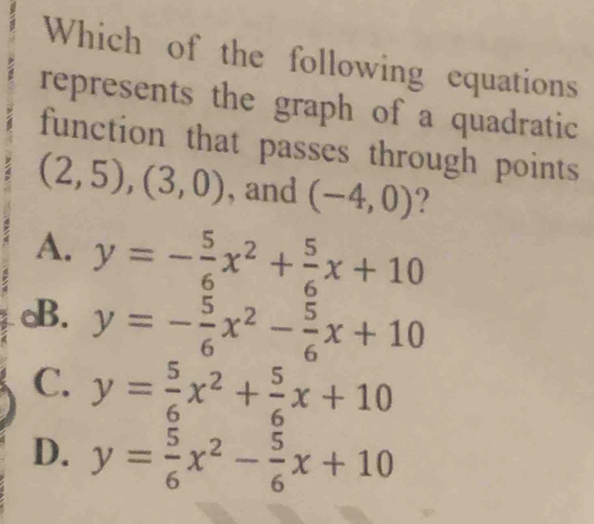 Which of the following equations
represents the graph of a quadratic
function that passes through points
(2,5), (3,0) , and (-4,0) ?
A. y=- 5/6 x^2+ 5/6 x+10
B. y=- 5/6 x^2- 5/6 x+10
C. y= 5/6 x^2+ 5/6 x+10
D. y= 5/6 x^2- 5/6 x+10