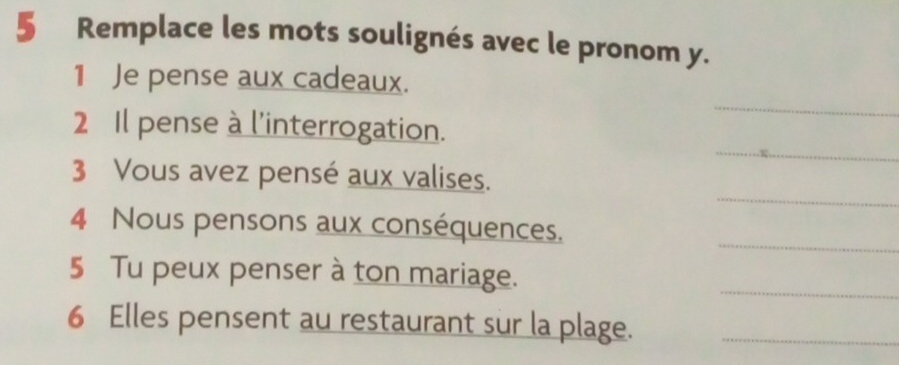 Remplace les mots soulignés avec le pronom y. 
_ 
1 Je pense aux cadeaux. 
_ 
2 Il pense à l'interrogation. 
_ 
3 Vous avez pensé aux valises. 
4 Nous pensons aux conséquences. 
_ 
5 Tu peux penser à ton mariage. 
_ 
6 Elles pensent au restaurant sur la plage._