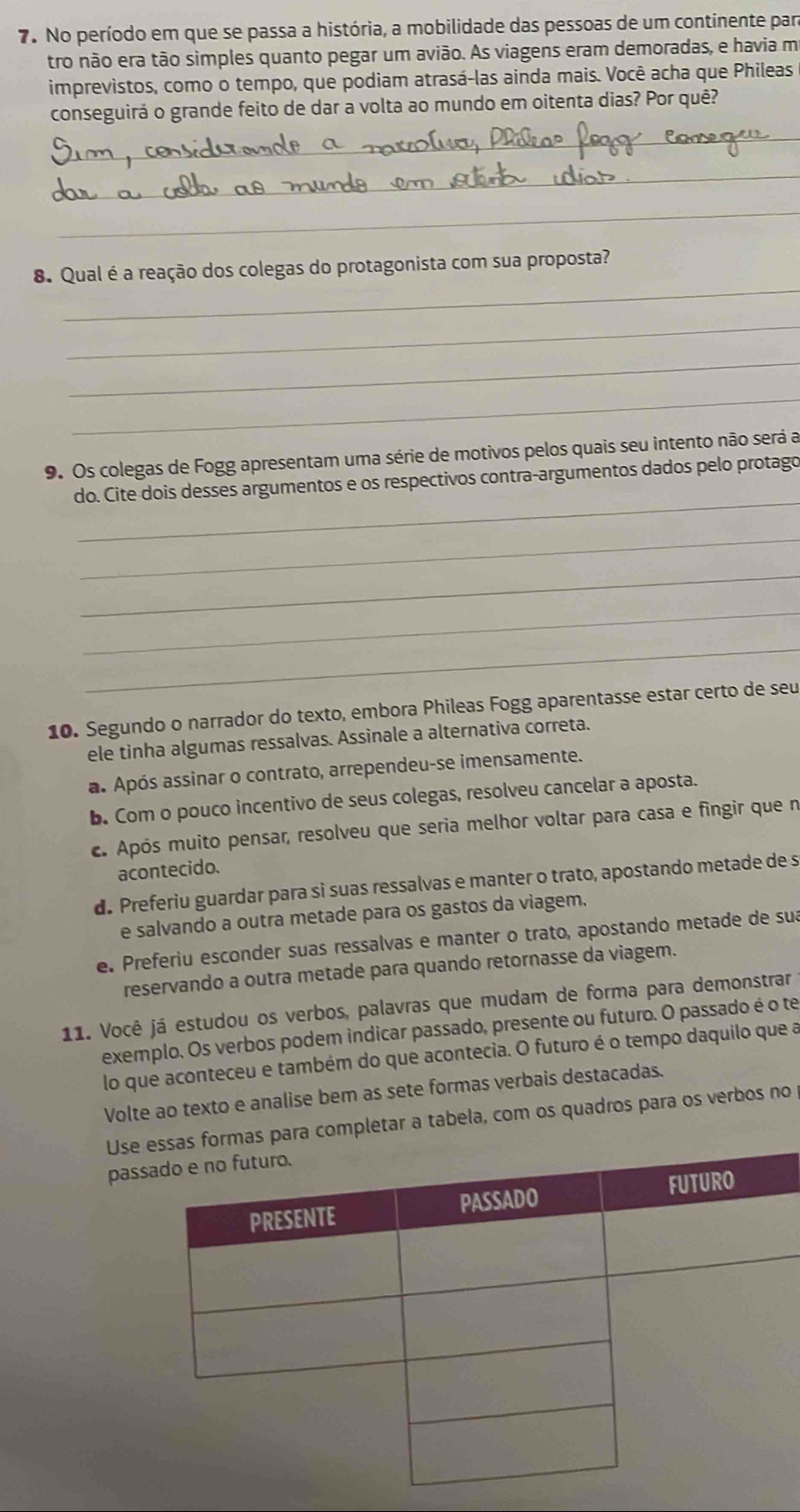 No período em que se passa a história, a mobilidade das pessoas de um continente par
tro não era tão simples quanto pegar um avião. As viagens eram demoradas, e havia m
imprevistos, como o tempo, que podiam atrasá-las ainda mais. Você acha que Phileas
conseguirá o grande feito de dar a volta ao mundo em oitenta dias? Por quê?
_
_
_
_
8. Qual é a reação dos colegas do protagonista com sua proposta?
_
_
_
9. Os colegas de Fogg apresentam uma série de motivos pelos quais seu intento não será a
_
do. Cite dois desses argumentos e os respectivos contra-argumentos dados pelo protago
_
_
_
_
10. Segundo o narrador do texto, embora Phileas Fogg aparentasse estar certo de seu
ele tinha algumas ressalvas. Assinale a alternativa correta.
a. Após assinar o contrato, arrependeu-se imensamente.
b. Com o pouco incentivo de seus colegas, resolveu cancelar a aposta.
c. Após muito pensar, resolveu que seria melhor voltar para casa e fingir que n
acontecido.
d. Preferiu guardar para sì suas ressalvas e manter o trato, apostando metade de s
e salvando a outra metade para os gastos da viagem.
e. Preferiu esconder suas ressalvas e manter o trato, apostando metade de sua
reservando a outra metade para quando retornasse da viagem.
11. Você já estudou os verbos, palavras que mudam de forma para demonstrar
exemplo. Os verbos podem indicar passado, presente ou futuro. O passado é o te
lo que aconteceu e também do que acontecia. O futuro é o tempo daquilo que a
Volte ao texto e analise bem as sete formas verbais destacadas.
Useformas para completar a tabela, com os quadros para os verbos no
pas