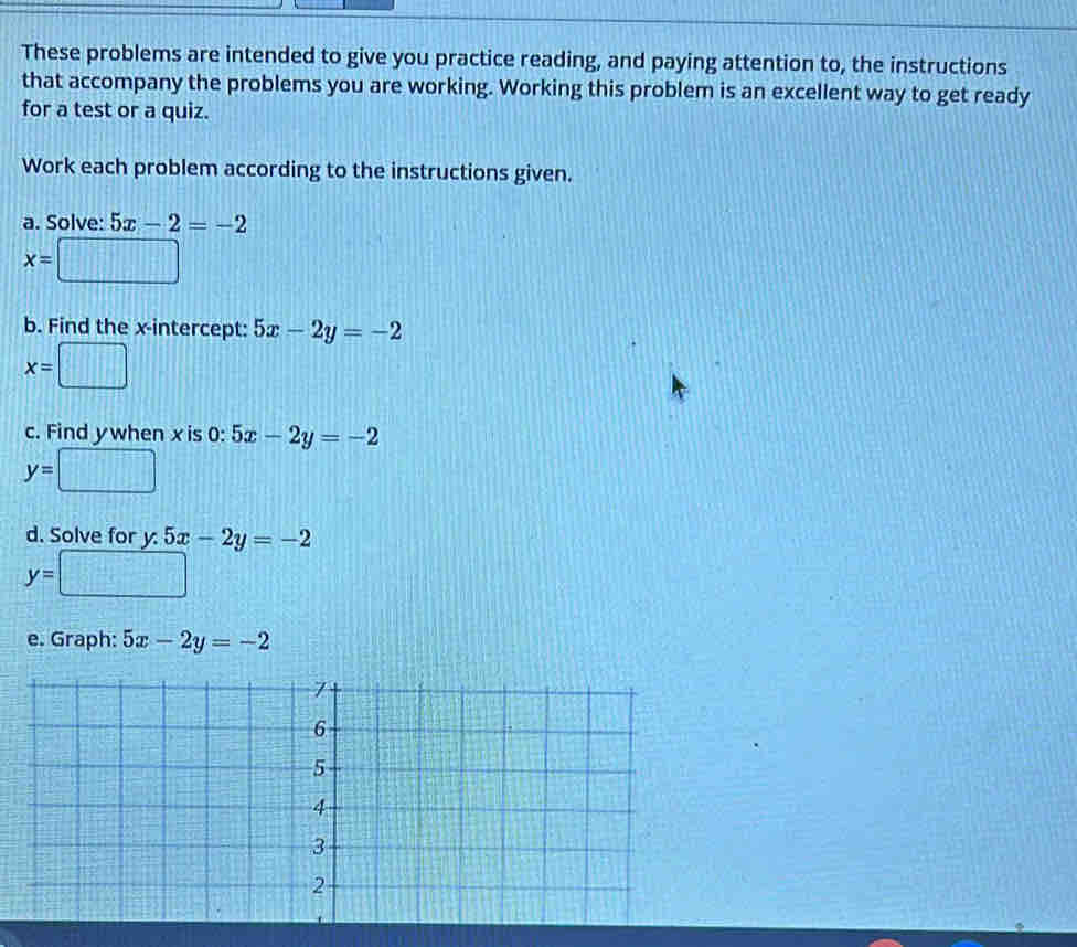 These problems are intended to give you practice reading, and paying attention to, the instructions 
that accompany the problems you are working. Working this problem is an excellent way to get ready 
for a test or a quiz. 
Work each problem according to the instructions given. 
a. Solve: 5x-2=-2
x=□
b. Find the x-intercept: 5x-2y=-2
x=□
c. Find ywhen x is 0:5x-2y=-2
y=□
d. Solve for y 5x-2y=-2
y=□
e. Graph: 5x-2y=-2