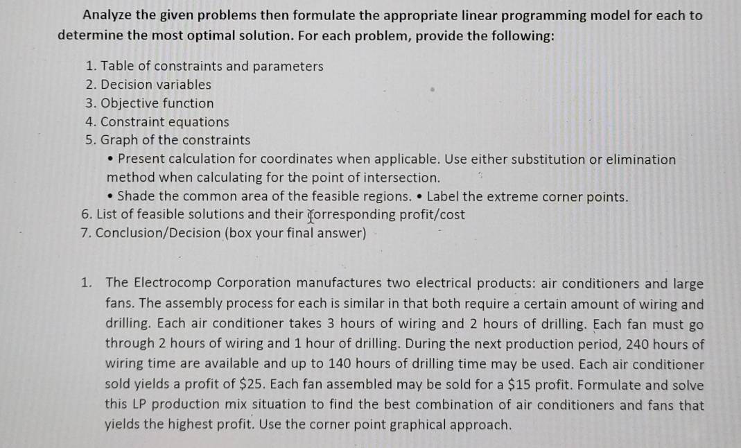 Analyze the given problems then formulate the appropriate linear programming model for each to 
determine the most optimal solution. For each problem, provide the following: 
1. Table of constraints and parameters 
2. Decision variables 
3. Objective function 
4. Constraint equations 
5. Graph of the constraints 
Present calculation for coordinates when applicable. Use either substitution or elimination 
method when calculating for the point of intersection. 
Shade the common area of the feasible regions. • Label the extreme corner points. 
6. List of feasible solutions and their forresponding profit/cost 
7. Conclusion/Decision (box your final answer) 
1. The Electrocomp Corporation manufactures two electrical products: air conditioners and large 
fans. The assembly process for each is similar in that both require a certain amount of wiring and 
drilling. Each air conditioner takes 3 hours of wiring and 2 hours of drilling. Each fan must go 
through 2 hours of wiring and 1 hour of drilling. During the next production period, 240 hours of 
wiring time are available and up to 140 hours of drilling time may be used. Each air conditioner 
sold yields a profit of $25. Each fan assembled may be sold for a $15 profit. Formulate and solve 
this LP production mix situation to find the best combination of air conditioners and fans that 
yields the highest profit. Use the corner point graphical approach.