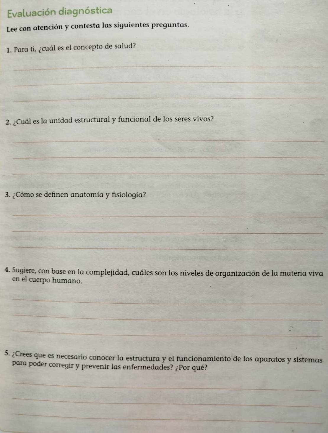 Evaluación diagnóstica 
Lee con atención y contesta las siguientes preguntas. 
1. Para ti, ¿cuál es el concepto de salud? 
_ 
_ 
_ 
2. ¿Cuál es la unidad estructural y funcional de los seres vivos? 
_ 
_ 
_ 
3. ¿Cómo se definen anatomía y fisiología? 
_ 
_ 
_ 
4. Sugiere, con base en la complejidad, cuáles son los niveles de organización de la materia viva 
en el cuerpo humano. 
_ 
_ 
_ 
5. ¿Crees que es necesario conocer la estructura y el funcionamiento de los aparatos y sistemas 
para poder corregir y prevenir las enfermedades? ¿Por qué? 
_ 
_ 
_