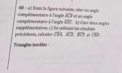 Dans la figure suivante, citer un angle 
complémentaire à l'angle widehat ACB et un angle 
complémentaire à l'angle widehat ADC. b) Citer deux angles 
supplémentaires. c) En utilisant les résultats 
précédents, calculer: overline CBA, overline ACD, widehat BCD et widehat CBD. 
Triangles isocèles :