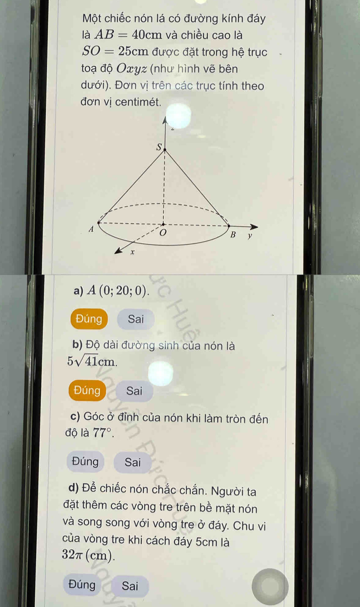 Một chiếc nón lá có đường kính đáy 
là AB=40cm và chiều cao là
SO=25cm được đặt trong hệ trục 
toạ độ Oxyz (như hình vẽ bên 
đưới). Đơn vị trên các trục tính theo 
đơn vị centimét. 
a) A(0;20;0). 
Đúng Sai 
b) Độ dài đường sinh của nón là
5sqrt(41)cm. 
Đúng Sai 
c) Góc ở đỉnh của nón khi làm tròn đến 
độ là 77°. 
Đúng Sai 
d) Để chiếc nón chắc chắn. Người ta 
đặt thêm các vòng tre trên bề mặt nón 
và song song với vòng tre ở đáy. Chu vi 
của vòng tre khi cách đáy 5cm là
32π (cm). 
Đúng Sai