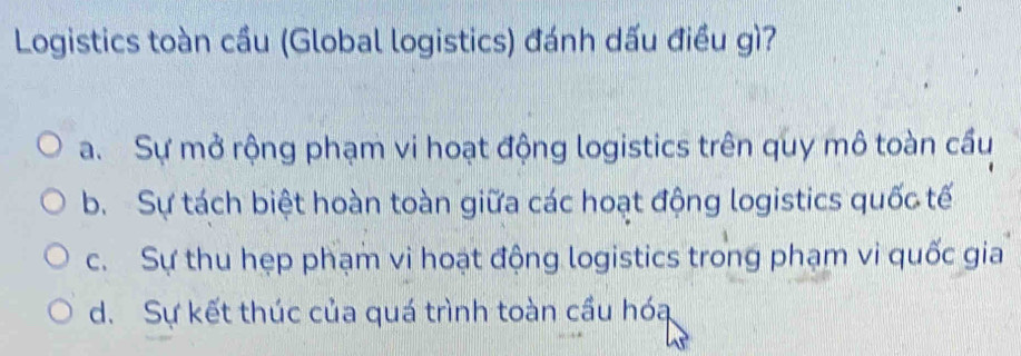 Logistics toàn cầu (Global logistics) đánh dấu điều gì?
a. Sự mở rộng phạm vi hoạt động logistics trên quy mô toàn cầu
b. Sự tách biệt hoàn toàn giữa các hoạt động logistics quốc tế
c. Sự thu hẹp phạm vi hoạt động logistics trong phạm vi quốc gia
d. Sự kết thúc của quá trình toàn cầu hóa