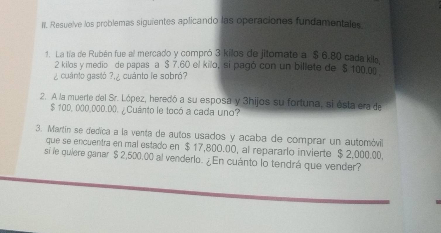 Resuelve los problemas siguientes aplicando las operaciones fundamentales. 
1. La tía de Rubén fue al mercado y compró 3 kilos de jitomate a $ 6.80 cada kilo,
2 kilos y medio de papas a $ 7.60 el kilo, si pagó con un billete de $ 100.00 , 
¿ cuánto gastó ? ¿ cuánto le sobró? 
2. A la muerte del Sr. López, heredó a su esposa y 3hijos su fortuna, si ésta era de
$ 100, 000,000.00. ¿Cuánto le tocó a cada uno? 
3. Martín se dedica a la venta de autos usados y acaba de comprar un automóvil 
que se encuentra en mal estado en $ 17,800.00, al repararlo invierte $ 2,000.00, 
si le quiere ganar $ 2,500.00 al venderlo. ¿En cuánto lo tendrá que vender?