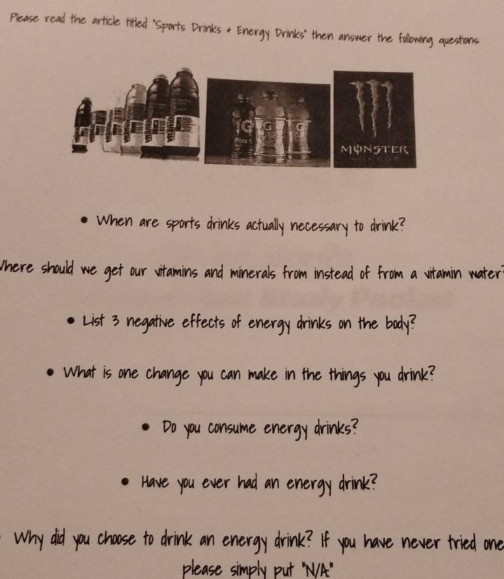 Please read the article titled "Sports Drinks + Energy Drinks' then answer the following questions 
When are sports drinks actually necessary to drink? 
There should we get our vitamins and minerals from instead of from a vitamin water 
List 3 negative effects of energy drinks on the body? 
What is one change you can make in the things you drink? 
Do you consume energy drinks? 
Have you ever had an energy drink? 
Why did you choose to drink an energy drink? If you have never tried one 
please simply put NA"