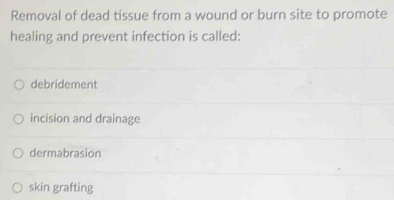 Removal of dead tissue from a wound or burn site to promote
healing and prevent infection is called:
debridement
incision and drainage
dermabrasion
skin grafting