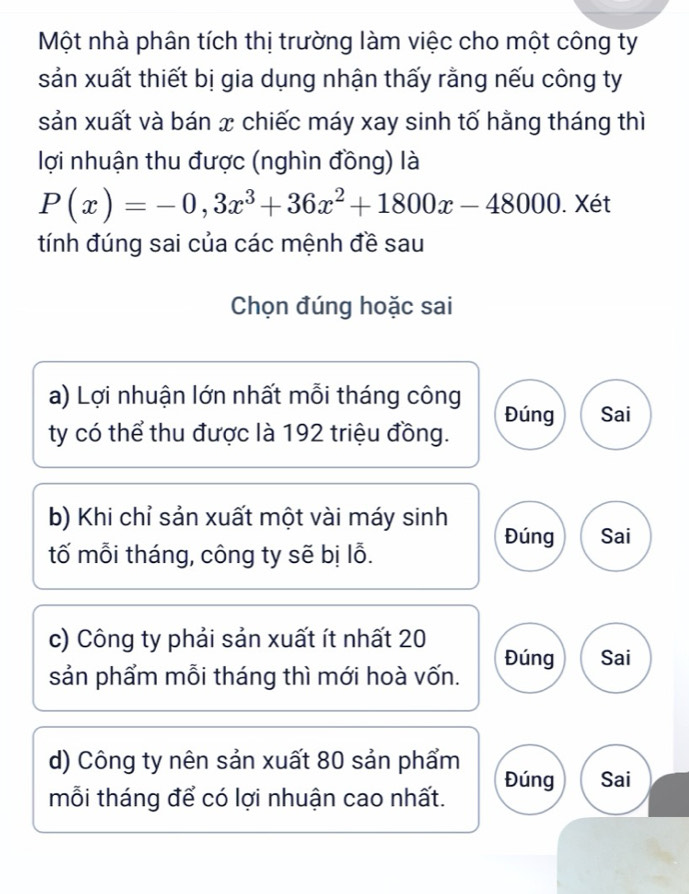 Một nhà phân tích thị trường làm việc cho một công ty
sản xuất thiết bị gia dụng nhận thấy rằng nếu công ty
sản xuất và bán x chiếc máy xay sinh tố hằng tháng thì
lợi nhuận thu được (nghìn đồng) là
P(x)=-0,3x^3+36x^2+1800x-48000. Xét
tính đúng sai của các mệnh đề sau
Chọn đúng hoặc sai
a) Lợi nhuận lớn nhất mỗi tháng công
ty có thể thu được là 192 triệu đồng. Đúng Sai
b) Khi chỉ sản xuất một vài máy sinh Đúng Sai
tố mỗi tháng, công ty sẽ bị lỗ.
c) Công ty phải sản xuất ít nhất 20
sản phẩm mỗi tháng thì mới hoà vốn. Đúng Sai
d) Công ty nên sản xuất 80 sản phẩm Đúng Sai
mỗi tháng để có lợi nhuận cao nhất.