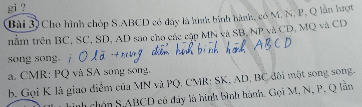 gì ? 
Bài 3) Cho hình chóp S. ABCD có đáy là hình bình hành, có M, N, P, Q lần lượt 
nằm trên BC, SC, SD, AD sao cho các cặp MN và SB, NP và CD, MQ và CD
song song. 
a. CMR : PQ và SA song song. 
b. Gọi K là giao điểm của MN và PQ. CMR; SK, AD, BC đôi một song song. 
ình chón S, ABCD có đáy là hình bình hành. Gọi M, N, P, Q lần