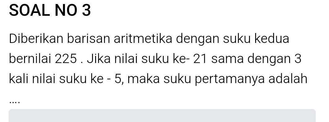 SOAL NO 3 
Diberikan barisan aritmetika dengan suku kedua 
bernilai 225. Jika nilai suku ke - 21 sama dengan 3
kali nilai suku ke - 5, maka suku pertamanya adalah 
…