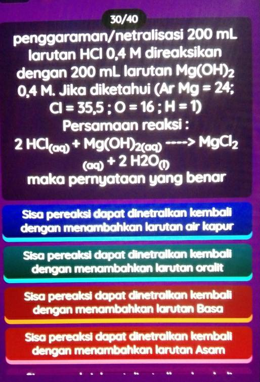 30/40
penggaraman/netralisasi 200 mL
larutan HCI 0,4 M direaksikan
dengan 200 mL larutan Mg(OH)_2
0,4 M. Jika diketahui (ArMg=24;
CI=35,5;O=16; H=1)
Persamaan reaksi :
2HCl_(aq)+Mg(OH)_2(aq)to MgCl_2
(aq)+2H2O_(l)
maka pernyataan yang benar
Sisa pereaksi dapat dinetralkan kembali
dengan menambahkan larutan air kapur
Sisa pereaksi dapat dinetralkan kembali
dengan menambahkan larutan oralit
Sisa pereaksi dapat dinetralkan kembali
dengan menambahkan larutan Basa
Sisa pereaksi dapat dinetralkan kembali
dengan menambahkan larutan Asam