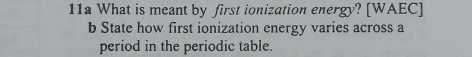 11a What is meant by first ionization energy? [WAEC] 
b State how first ionization energy varies across a 
period in the periodic table.