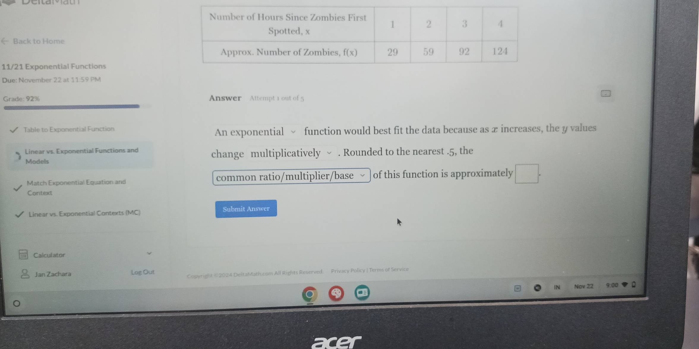 x increases, the y values 
Linear vs. Exponential Functions and 
change multiplicatively ~ . Rounded to the nearest . 5, the 
Models 
Match Exponential Equation and common ratio/multiplier/base of this function is approximately □ . 
Context 
Linear vs. Exponential Contexts (MC) 
Submit Answer 
Calculator 
Jan Zachara Log Out Copyright © 2024 DeltaMath.com All Rights Reserved. Privacy Policy | Terms of Service 
IN Nav 22 9:00 。