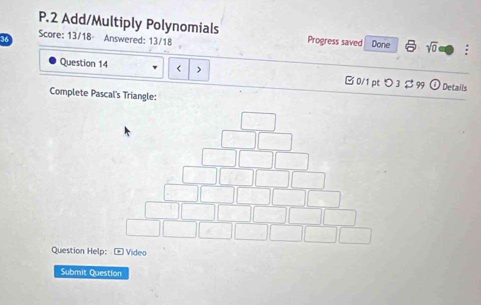 Add/Multiply Polynomials Progress saved Done sqrt(0) 
36 Score: 13/18 Answered: 13/18 
< > 
Question 14 □ 0/1 ptつ 3 % 99 Details 
Complete Pascal's Triangle: 
Question Help: Video 
Submit Question