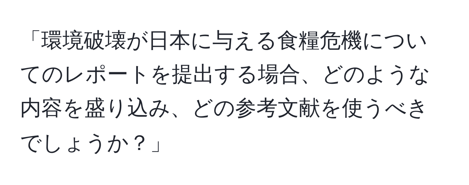 「環境破壊が日本に与える食糧危機についてのレポートを提出する場合、どのような内容を盛り込み、どの参考文献を使うべきでしょうか？」