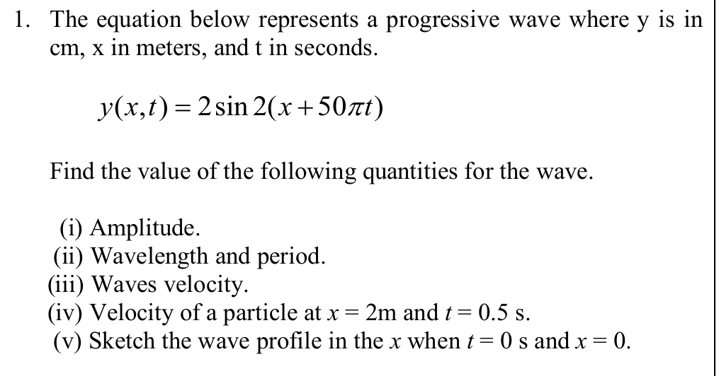 The equation below represents a progressive wave where y is in
cm, x in meters, and t in seconds.
y(x,t)=2sin 2(x+50π t)
Find the value of the following quantities for the wave. 
(i) Amplitude. 
(ii) Wavelength and period. 
(iii) Waves velocity. 
(iv) Velocity of a particle at x=2m and t=0.5s. 
(v) Sketch the wave profile in the x when t=0s and x=0.