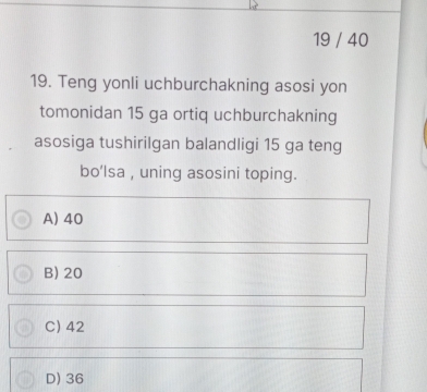 19 / 40
19. Teng yonli uchburchakning asosi yon
tomonidan 15 ga ortiq uchburchakning
asosiga tushirilgan balandligi 15 ga teng
bo'lsa , uning asosini toping.
A) 40
B) 20
C) 42
D) 36