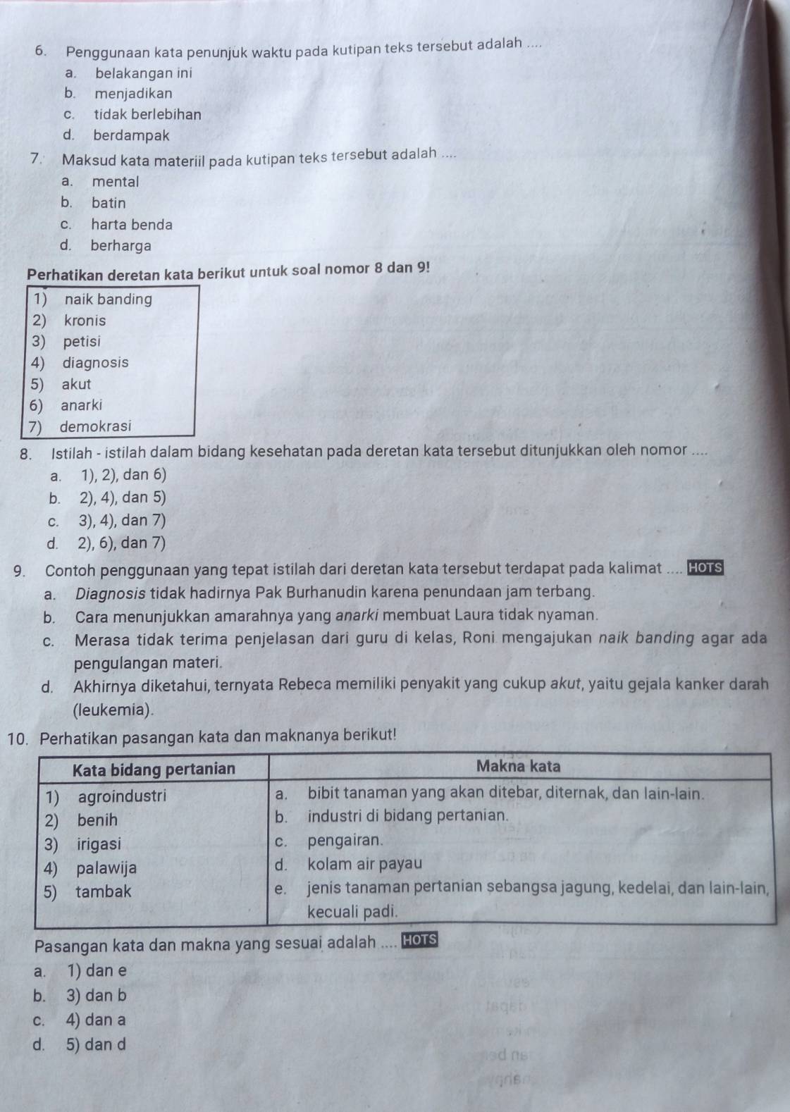 Penggunaan kata penunjuk waktu pada kutipan teks tersebut adalah ....
a. belakangan ini
b. menjadikan
c. tidak berlebihan
d. berdampak
7. Maksud kata materiil pada kutipan teks tersebut adalah ....
a. mental
b. batin
c. harta benda
d. berharga
Perhatikan deretan kata berikut untuk soal nomor 8 dan 9!
1) naik banding
2) kronis
3) petisi
4) diagnosis
5) akut
6) anarki
7) demokrasi
8. Istilah - istilah dalam bidang kesehatan pada deretan kata tersebut ditunjukkan oleh nomor ....
a. 1), 2), dan 6)
b. 2), 4), dan 5)
c. 3), 4), dan 7)
d. 2), 6), dan 7)
9. Contoh penggunaan yang tepat istilah dari deretan kata tersebut terdapat pada kalimat .... HOTS
a. Diagnosis tidak hadirnya Pak Burhanudin karena penundaan jam terbang.
b. Cara menunjukkan amarahnya yang anarki membuat Laura tidak nyaman.
c. Merasa tidak terima penjelasan dari guru di kelas, Roni mengajukan naik banding agar ada
pengulangan materi.
d. Akhirnya diketahui, ternyata Rebeca memiliki penyakit yang cukup akut, yaitu gejala kanker darah
(leukemia).
10. Perhatikan pasangan kata dan maknanya berikut!
Pasangan kata dan makna yang sesuai adalah
a. 1) dan e
b. 3) dan b
c. 4) dan a
d. 5) dan d