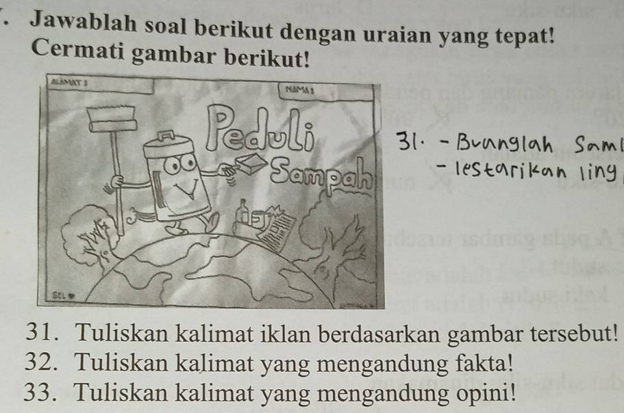 Jawablah soal berikut dengan uraian yang tepat! 
Cermati gambar berikut! 
31. Tuliskan kalimat iklan berdasarkan gambar tersebut! 
32. Tuliskan kalimat yang mengandung fakta! 
33. Tuliskan kalimat yang mengandung opini!